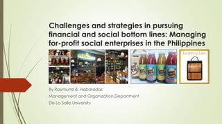 Challenges and strategies in pursuing
financial and social bottom lines: Managing
for-profit social enterprises in the Philippines
By Raymund B. Habaradas
Management and Organization Department
De La Salle University
 