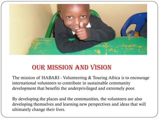 The mission of HABARI - Volunteering & Touring Africa is to encourage
international volunteers to contribute in sustainable community
development that benefits the underprivileged and extremely poor.
By developing the places and the communities, the volunteers are also
developing themselves and learning new perspectives and ideas that will
ultimately change their lives.
Our Mission and Vision
 