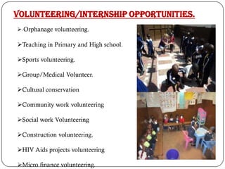 Volunteering/Internship opportunities.
-Orphanage volunteering.
Teaching in Primary and High school.
Sports volunteering.
Group/Medical Volunteer.
Cultural conservation
Community work volunteering
Social work Volunteering
Construction volunteering.
HIV Aids projects volunteering
Micro finance volunteering.
 