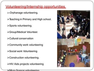 Volunteering/Internship opportunities.
-Orphanage volunteering.
Teaching in Primary and High school.
Sports volunteering.
Group/Medical Volunteer.
Cultural conservation
Community work volunteering
Social work Volunteering
Construction volunteering.
HIV Aids projects volunteering
 