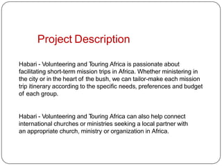 Project Description
Habari - Volunteering and Touring Africa is passionate about
facilitating short-term mission trips in Africa. Whether ministering in
the city or in the heart of the bush, we can tailor-make each mission
trip itinerary according to the specific needs, preferences and budget
of each group.
Habari - Volunteering and Touring Africa can also help connect
international churches or ministries seeking a local partner with
an appropriate church, ministry or organization in Africa.
 
