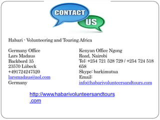 Habari - Volunteering and TouringAfrica
Germany Office
Lars Madaus
Backbord 35
23570 Lübeck
+491724247520
larsmadaus@aol.com
Germany
Kenyan Office Ngong
Road, Nairobi
Tel: +254 721 528 729 / +254 724 518
658
Skype: barkimutua
Email:
info@habarivolunteersandtours.com
http://www.habarivolunteersandtours
.com
 