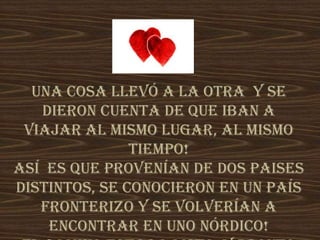 Una cosa llevó a la otra y se
dieron cuenta de que iban a
viajar al mismo lugar, al mismo
tiempo!
Así es que provenían de dos paises
distintos, se conocieron en un país
fronterizo y se volverían a
encontrar en uno nórdico!
 