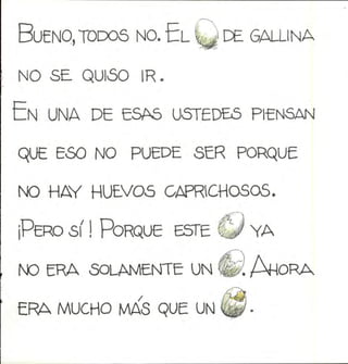 Bueno,todos no. El Q de gallina
no se quióo ir.
En una de esas ustedes piensan
que eso no puede ser porque
no hay huevos caprichosos.
¡Pero sí ! Porque este fj/ ya
NO ERA SOLAMENTE UN
ERA MUCHO MAS QUE UN
 