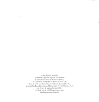 Había una vez una casa
se imprimió, por encargo de la Comisión
Nacional de Libros de Texto Gratuitos,
en los talleres de Quebecor World México DF,
S.A. de C.V., con domicilio en Emiliano Zapata No. 93,
colonia San Juan Ixhuatepec, Tlalnepantla 54180, México, D.F.,
en el mes de septiembre de 2002.
F'l tiraje fue de 88.000 ejemplares más
sobrantes para reposición.
 