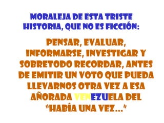 MORALEJA DE ESTA TRISTE
HISTORIA, QUE NO ES FICCIÓN:
      PENSAR, EVALUAR,
 INFORMARSE, INVESTIGAR Y
SOBRETODO RECORDAR, ANTES
DE EMITIR UN VOTO QUE PUEDA
 LLEVARNOS OTRA VEZ A ESA
  AÑORADA VENEZUELA DEL
     “HABÍA UNA VEZ...”
 