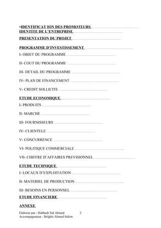 «IDENTIFICAT ION DES PROMOTEURS ……………………………………………………
IDENTITE DE L’ENTREPRISE ……………………………………………………
PRESENTATION DU PROJET ……………………………………………………
PROGRAMME D’INVESTISSEMENT ……………………………………………………
I- OBJET DU PROGRAMME ……………………………………………………
II- COUT DU PROGRAMME ……………………………………………………
III- DETAIL DU PROGRAMME ……………………………………………………
IV- PLAN DE FINANCEMENT ……………………………………………………
V- CREDIT SOLLICITE ……………………………………………………
ETUDE ECONOMIQUE ……………………………………………………
I- PRODUITS ……………………………………………………
II- MARCHE ……………………………………………………
III- FOURNISSEURS ……………………………………………………
IV- CLIENTELE ……………………………………………………
V- CONCURRENCE ……………………………………………………
VI- POLITIQUE COMMERCIALE ……………………………………………………
VII- CHIFFRE D’AFFAIRES PREVISIONNEL ……………………………………………
ETUDE TECHNIQUE ……………………………………………………
I- LOCAUX D’EXPLOITATION ……………………………………………………
II- MATERIEL DE PRODUCTION ……………………………………………………
III- BESOINS EN PERSONNEL …………………………………………………
ETUDE FINANCIERE ……………………………………………………
ANNEXE
Elaborer par : Habbadi Sid Ahmed
Accompagnateur : Belghit Ahmed Salem
2
 