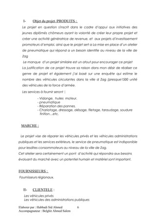 I- Objet du projet /PRODUITS :
Le projet en question s'inscrit dans le cadre d’appui aux initiatives des
jeunes diplômés chômeurs ayant la volonté de créer leur propre projet et
créer une activité génératrice de revenue, et aux projets d’investissement
promoteurs d’emploi, ainsi que le projet sert a La mise en place d’un atelier
de pneumatique qui répond a un besoin identifie au niveau de la ville de
Zag
Le manque d’un projet similaire est un atout pour encourager ce projet
La justification de ce projet trouve sa raison dans mon désir de réaliser ce
genre de projet et également j’ai basé sur une enquête qui estime le
nombre des véhicules circulantes dans la ville d Zag (presque1500 unité
des véhicules de la force d’armée.
Les services à fournir seront :
- Vidange, huiles moteur.
- pneumatique
- Réparation des pannes.
- Chariotage, dressage, alésage, filetage, taraudage, soudure
finition…etc.
MARCHE :
Le projet vise de réparer les véhicules privés et les véhicules administrations
publiques et les services extérieurs, le service de pneumatique est indisponible
pour lesdites consommateurs au niveau de la ville de Zag.
Cet atelier sera certainement un pont d’activité qui répondra aux besoins
évoluant du marché avec un potentiel humain et matériel sont important.
FOURNISSEURS :
Fournisseurs régionaux.
II- CLIENTELE :
Les véhicules privés
Les véhicules des administrations publiques
Elaborer par : Habbadi Sid Ahmed
Accompagnateur : Belghit Ahmed Salem
6
 