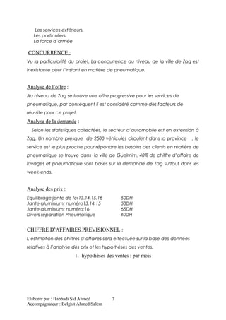 Les services extérieurs.
Les particuliers.
La force d’armée
CONCURRENCE :
Vu la particularité du projet, La concurrence au niveau de la ville de Zag est
inexistante pour l’instant en matière de pneumatique.
Analyse de l’offre :
Au niveau de Zag se trouve une offre progressive pour les services de
pneumatique, par conséquent il est considéré comme des facteurs de
réussite pour ce projet.
Analyse de la demande :
Selon les statistiques collectées, le secteur d’automobile est en extension à
Zag. Un nombre presque de 2500 véhicules circulent dans la province , le
service est le plus proche pour répondre les besoins des clients en matière de
pneumatique se trouve dans la ville de Guelmim, 40% de chiffre d’affaire de
lavages et pneumatique sont basés sur la demande de Zag surtout dans les
week-ends.
Analyse des prix :
Equilibrage:jante de fer13.14.15.16 50DH
Jante aluminium: numéro13.14.15 50DH
Jante aluminium: numéro:16 65DH
Divers réparation Pneumatique 40DH
CHIFFRE D’AFFAIRES PREVISIONNEL :
L’estimation des chiffres d’affaires sera effectuée sur la base des données
relatives à l’analyse des prix et les hypothèses des ventes.
1. hypothèses des ventes : par mois
Elaborer par : Habbadi Sid Ahmed
Accompagnateur : Belghit Ahmed Salem
7
 