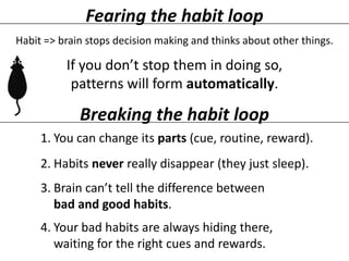 Fearing the habit loop
Habit => brain stops decision making and thinks about other things.

If you don’t stop them in doing so,
patterns will form automatically.

Breaking the habit loop
1. You can change its parts (cue, routine, reward).

2. Habits never really disappear (they just sleep).
3. Brain can’t tell the difference between
bad and good habits.

4. Your bad habits are always hiding there,
waiting for the right cues and rewards.

 