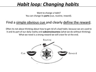 Habit loop: Changing habits
Want to change a habit?
You can change its parts (cue, routine, reward).

Find a simple obvious cue and clearly define the reward.
Often its not about thinking about how to get rid of a bad habit, because we are used to
it and its part of our daily reality and subconsciousness (what we do without thinking).
What we need is a strong reward we will crave for at the end.

 