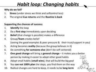 Habit loop: Changing habits
Why do we fail?
1. Stress (under stress we think and selfcontrol less)
2. The original Cue returns and the Routine is back
Supporting the chances of success:
1.
Identify the loop
2.
Do a first step immediately upon deciding
3.
Belief (that change is possible) makes a difference
4.
Group/Team creates belief
(seeing the good examples & peer pressure & .their trust/support in you)
5.
Acting becomes reality (because the group believes in it)
6.
Do something for someone else (don’t be self centered)
7.
One good change will bring a general change – it makes you a better . .
.person by making it easier to adopt other good habits
8.
Adopt small habits (small wins), that will build the big goal
9.
You can not 100% plan the steps, you find them on the way
10. Radical changes are hard to keep, it needs to be long-term

 
