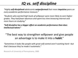IQ vs. self discipline
“Highly self-disciplined adolescents outperformed their more impulsive peers on
every academic-performance measure.”
“Students who exerted high levels of willpower were more likely to earn higher
grades. They had fewer absences and spent less time browsing internet and
more hours on studying.”
“Self-discipline has a bigger effect on academic performance than does
intellectual talent.”

“The best way to strengthen willpower and give people
an advantage is to make it into a habit.”
“Sometimes it looks like people with great self-control aren’t working hard—but
that’s because they’ve made it automatic.”
Research of University of Pennsylvania, 2005

 