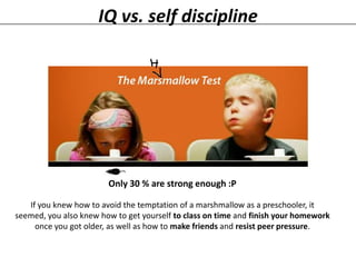 IQ vs. self discipline

Only 30 % are strong enough :P
If you knew how to avoid the temptation of a marshmallow as a preschooler, it
seemed, you also knew how to get yourself to class on time and finish your homework
once you got older, as well as how to make friends and resist peer pressure.

 