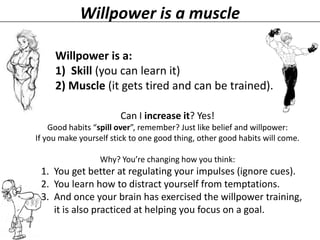 Willpower is a muscle
Willpower is a:
1) Skill (you can learn it)
2) Muscle (it gets tired and can be trained).
Can I increase it? Yes!
Good habits “spill over”, remember? Just like belief and willpower:
If you make yourself stick to one good thing, other good habits will come.
Why? You’re changing how you think:

1. You get better at regulating your impulses (ignore cues).
2. You learn how to distract yourself from temptations.
3. And once your brain has exercised the willpower training,
it is also practiced at helping you focus on a goal.

 