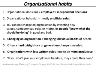 Organisational habits
1. Organisational decisions = employees’ independent decisions

2. Organisational behavior = mostly unofficial rules
3. You can not change an organisation by inventing new
values, competences, rules or motto. Its people “know what the
should be doing” in good and bad.
4. Changing an organisation = changing individual habits of people.
5. Often a hard crisis/shock or generation change is needed.

6. Organisations with less written rules tend to be more productive.
7. “If you don’t give your employees freedom, they create their own.”
An Evolutionary Theory of Economic Change, 1982, Richard Nelson and Sidney Winter, Yale

 