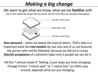 Making a big change
We want to get what we know, what we are familiar with
(we in fact really like songs that we know, not the ones that are actually really good).

Peer pressure – when we follow the lead of others. That’s why it is
important what the role models do, but also any of us can become
the person who will be followed, because we did act in a way.
(Social) acceptance of a behavior takes only 3 people we see do it.
Kill the “I almost made it” feeling, it just stops you from changing.
Change it from “I nearly won” to “I nearly lost” (or other way
around, depends what are you changing.

 