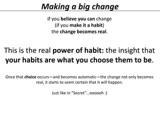 Making a big change
If you believe you can change
(if you make it a habit)
the change becomes real.

This is the real power of habit: the insight that
your habits are what you choose them to be.
Once that choice occurs—and becomes automatic—the change not only becomes
real, it starts to seem certain that it will happen.

Just like in “Secret”…oooooh :)

 