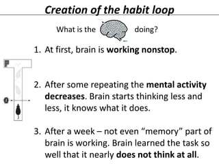 Creation of the habit loop
What is the

doing?

1. At first, brain is working nonstop.

2. After some repeating the mental activity
decreases. Brain starts thinking less and
less, it knows what it does.
3. After a week – not even “memory” part of
brain is working. Brain learned the task so
well that it nearly does not think at all.

 