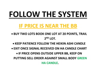 FOLLOW THE SYSTEM
IF PRICE IS NEAR THE BB
 BUY TWO LOTS BOOK ONE LOT AT 20 POINTS, TRAIL
2ND
LOT.
 KEEP PATIENCE FOLLOW THE HEIKIN ASHI CANDLE
 EXIT ONCE SIGNAL RECEIVED ON HA CANDLE CHART
 IF PRICE OPENS OUTSIDE UPPER BB, KEEP ON
PUTTING SELL ORDER AGAINST SMALL BODY GREEN
HA CANDLE.
 