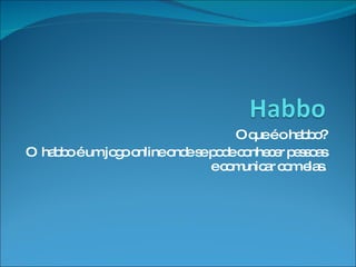 O que é o habbo? O  habbo é um jogo online onde se pode conhecer pessoas e comunicar com elas. 