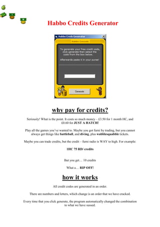 Habbo Credits Generator




                     why pay for credits?
  Seriously! What is the point. It costs so much money – £3.50 for 1 month HC, and
                            £0.60 for JUST A HATCH!

 Play all the games you’ve wanted to. Maybe you got furni by trading, but you cannot
     always get things like battleball, and diving, plus wabblesquabble tickets.

Maybe you can trade credits, but the credit – furni radio is WAY to high. For example:

                                1HC 75 RD/ credits


                              But you get… 10 credits

                                What a… RIP OFF!


                             how it works
                      All credit codes are generated in an order.

    There are numbers and letters, which change is an order that we have cracked.

Every time that you click generate, the program automatically changed the combination
                               to what we have sussed.
 