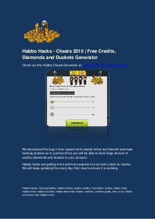 Habbo Hacks - Cheats 2015 | Free Credits,
Diamonds and Duckets Generator
Check out this Habbo Cheats Generator at: http://rephacks.net/habbocheats/
We discovered the bug in their system and created online tool that will automate
hacking process so in just few clicks you will be able to have large amount of
credits, diamonds and duckets in your account.
Habbo hacks are getting more and more popular but our tool is best on market.
We will keep updating this every day from now to ensure it is working.
Habbo hacks, hacking habbo, habbo cheats, habbo credits, free habbo credits, habbo hack,
habbo hotel, habbo duckets, habbo diamonds, habbo creditos, creditos gratis, free coins, habbo
coins free, free habbo coins
 