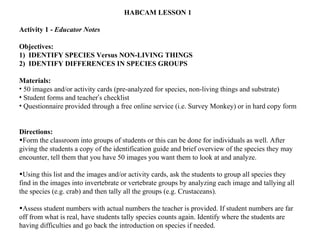 HABCAM LESSON 1  Activity 1 -  Educator Notes  Objectives: 1)  IDENTIFY SPECIES Versus NON-LIVING THINGS 2)  IDENTIFY DIFFERENCES IN SPECIES GROUPS Materials: 50 images and/or activity cards (pre-analyzed for species, non-living things and substrate) Student forms and teacher ’ s checklist Questionnaire provided through a free online service (i.e. Survey Monkey) or in hard copy form Directions: Form the classroom into groups of students or this can be done for individuals as well. After giving the students a copy of the identification guide and brief overview of the species they may encounter, tell them that you have 50 images you want them to look at and analyze.  Using this list and the images and/or activity cards, ask the students to group all species they find in the images into invertebrate or vertebrate groups by analyzing each image and tallying all the species (e.g. crab) and then tally all the groups (e.g. Crustaceans).  Assess student numbers with actual numbers the teacher is provided. If student numbers are far off from what is real, have students tally species counts again. Identify where the students are having difficulties and go back the introduction on species if needed.  