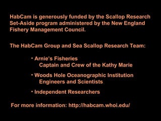 HabCam is generously funded by the Scallop Research Set-Aside program administered by the New England Fishery Management Council. The HabCam Group and Sea Scallop Research Team: Arnie’s Fisheries Captain and Crew of the Kathy Marie Woods Hole Oceanographic Institution Engineers and Scientists Independent Researchers For more information: http://habcam.whoi.edu/ 