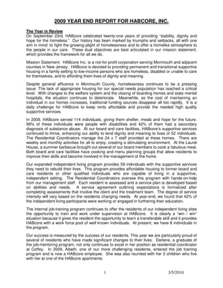 2009 YEAR END REPORT FOR HABCORE, INC.
The Year in Review
On September 23rd, HABcore celebrated twenty-one years of providing “stability, dignity and
hope for the homeless.” Our history has been marked by triumphs and setbacks, all with one
aim in mind: to fight the growing plight of homelessness and to offer a homelike atmosphere to
the people in our care. These dual objectives are best articulated in our mission statement,
which provides the framework for all we do.
Mission Statement: HABcore Inc. is a not-for-profit corporation serving Monmouth and adjacent
counties in New Jersey. HABcore is devoted to providing permanent and transitional supportive
housing in a family setting to low-income persons who are homeless, disabled or unable to care
for themselves, and to affording them lives of dignity and meaning.
Despite general affluence in Monmouth County, homelessness continues to be a pressing
issue. The lack of appropriate housing for our special needs population has reached a critical
level. With changes to the welfare system and the closing of boarding homes and state mental
hospitals, the situation continues to deteriorate. Meanwhile, as the cost of maintaining an
individual in our homes increases, traditional funding sources disappear all too rapidly. It is a
daily challenge for HABcore to keep rents affordable and provide the needed high quality
supportive services.
In 2009, HABcore served 114 individuals, giving them shelter, meals and hope for the future.
99% of these individuals were people with disabilities and 42% of them had a secondary
diagnosis of substance abuse. At our board and care facilities, HABcore’s supportive services
continued to thrive, enhancing our ability to lend dignity and meaning to lives of 52 individuals.
The Residential Coordinators manage the 24 x 7 staff provided at these homes. There are
weekly and monthly activities for all to enjoy, creating a stimulating environment. At the Laurel
House, a summer barbecue brought out several of our board members to cook a fabulous meal.
Both board and care facilities have cooking and menu planning groups that allow residents to
improve their skills and become involved in the management of the home.
Our expanded independent living program provides 59 individuals with the supportive services
they need to rebuild their lives. This program provides affordable housing to former board and
care residents or other qualified individuals who are capable of living in a supportive,
independent setting. The Residential Coordinators oversee this program with hands-on-help
from our management staff. Each resident is assessed and a service plan is developed based
on abilities and needs. A service agreement outlining expectations is formalized after
completing assessments that involve the client and the treatment team. The degree of service
intensity will vary based on the residents changing needs. At year-end, we found that 42% of
the independent living participants were working or engaged in furthering their education.
The internal job-training program continues to offer the residents of our independent living sites
the opportunity to train and work under supervision at HABcore. It is clearly a “win / win”
situation because it gives the resident the opportunity to learn a transferable skill and it provides
HABcore with a work force pool of well known individuals. At present, we have 8 individuals in
the program.
Our success is measured by the success of our residents. This year we are particularly proud of
several of residents who have made significant changes to their lives. Darlene, a graduate of
the job-mentoring program, not only continues to excel in her position as residential coordinator
at Coffey. In 2009, Aibeth, one of our more challenging residents, entered the job training
program and is now a HABcore employee. She was also reunited with her 2 children who live
with her at one of the HABcore apartments.


                                             1                                     3/5/2010
 