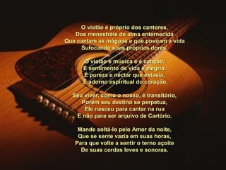 O violão é próprio dos cantores, Dos menestréis de alma enternecida Que cantam as mágoas e que povoam a vida Sufocando suas próprias dores.   O violão é música e é canção, É sentimento de vida e alegria, É pureza e néctar que extasia,   É adorno espiritual do coração.   Seu viver, como o nosso, é transitório, Porém seu destino se perpetua, Ele nasceu para cantar na rua E não para ser arquivo de Cartório.   Mande soltá-lo pelo Amor da noite, Que se sente vazia em suas horas, Para que volte a sentir o terno açoite De suas cordas leves e sonoras. 