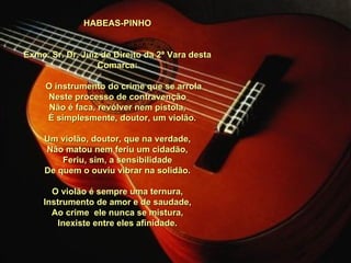 HABEAS-PINHO     Exmo. Sr. Dr. Juiz de Direito da 2ª Vara desta Comarca:         O instrumento do crime que se arrola Neste processo de contravenção Não é faca, revólver nem pistola,      É simplesmente, doutor, um violão.   Um violão, doutor, que na verdade, Não matou nem feriu um cidadão, Feriu, sim, a sensibilidade De quem o ouviu vibrar na solidão.   O violão é sempre uma ternura, Instrumento de amor e de saudade, Ao crime  ele nunca se mistura, Inexiste entre eles afinidade. 