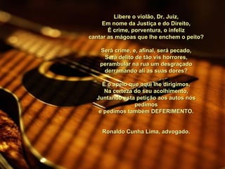Libere o violão, Dr. Juiz, Em nome da Justiça e do Direito, É crime, porventura, o infeliz cantar as mágoas que lhe enchem o peito?   Será crime, e, afinal, será pecado, Será delito de tão vis horrores, perambular na rua um desgraçado derramando ali as suas dores?   É o apelo que aqui lhe dirigimos, Na certeza do seu acolhimento, Juntando esta petição aos autos nós pedimos e pedimos também DEFERIMENTO.   Ronaldo Cunha Lima, advogado. 