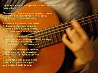 O juiz Arthur Moura, sem perder o ponto, deu a sentença no mesmo tom: "Para que eu não carregue remorso no coração, Determino que seja entregue ao seu dono, Desde logo, O malfadado violão! “ Recebo a Petição escrita em verso E, despachando-a sem autuação, Verbero o ato vil, rude e perverso, Que prende, no cartório, um violão. Emudecer a prima e o bordão,  Nos confins de um arquivo em sombra imerso È desumana e vil destruição De tudo, que há de belo no universo. Que seja Sol, ainda que a desoras, E volte à rua, em vida transviada Num esbanjar de lágrimas sonoras. Se grato for, acaso ao que lhe fiz, Noite de lua, plena madrugada, Venha tocar à porta do Juiz.  