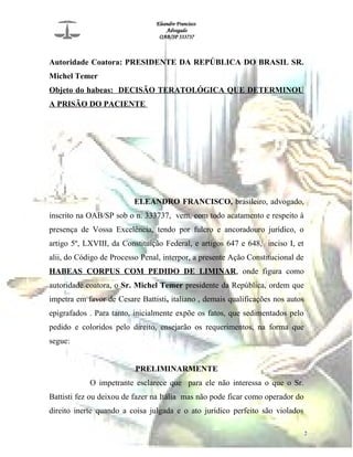 Eleandro Francisco
Advogado
OAB/SP 333737
Autoridade Coatora: PRESIDENTE DA REPÚBLICA DO BRASIL SR.
Michel Temer
Objeto do habeas: DECISÃO TERATOLÓGICA QUE DETERMINOU
A PRISÃO DO PACIENTE
ELEANDRO FRANCISCO, brasileiro, advogado,
inscrito na OAB/SP sob o n. 333737, vem, com todo acatamento e respeito à
presença de Vossa Excelência, tendo por fulcro e ancoradouro jurídico, o
artigo 5º, LXVIII, da Constituição Federal, e artigos 647 e 648, inciso I, et
alii, do Código de Processo Penal, interpor, a presente Ação Constitucional de
HABEAS CORPUS COM PEDIDO DE LIMINAR, onde figura como
autoridade coatora, o Sr. Michel Temer presidente da República, ordem que
impetra em favor de Cesare Battisti, italiano , demais qualificações nos autos
epigrafados . Para tanto, inicialmente expõe os fatos, que sedimentados pelo
pedido e coloridos pelo direito, ensejarão os requerimentos, na forma que
segue:
PRELIMINARMENTE
O impetrante esclarece que para ele não interessa o que o Sr.
Battisti fez ou deixou de fazer na Itália mas não pode ficar como operador do
direito inerte quando a coisa julgada e o ato jurídico perfeito são violados
2
 