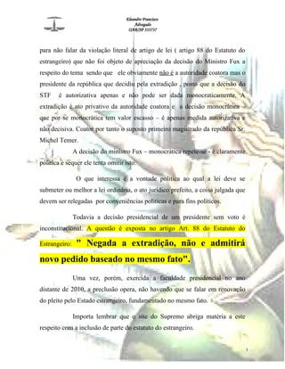 Eleandro Francisco
Advogado
OAB/SP 333737
para não falar da violação literal de artigo de lei ( artigo 88 do Estatuto do
estrangeiro) que não foi objeto de apreciação da decisão do Ministro Fux a
respeito do tema sendo que ele obviamente não é a autoridade coatora mas o
presidente da república que decidiu pela extradição , posto que a decisão do
STF é autorizativa apenas e não pode ser dada monocraticamente. A
extradição é ato privativo da autoridade coatora e a decisão monocrática –
que por se monocrática tem valor escasso – é apenas medida autorizativa e
não decisiva. Coator por tanto o suposto primeiro magistrado da república Sr.
Michel Temer.
A decisão do ministro Fux – monocrática repete-se - é claramente
politica e sequer ele tenta omitir isto.
O que interessa é a vontade politica ao qual a lei deve se
submeter ou melhor a lei ordinária, o ato jurídico prefeito, a coisa julgada que
devem ser relegadas por conveniências politicas e para fins políticos.
Todavia a decisão presidencial de um presidente sem voto é
inconstitucional. A questão é exposta no artigo Art. 88 do Estatuto do
Estrangeiro: " Negada a extradição, não e admitirá
novo pedido baseado no mesmo fato".
Uma vez, porém, exercida a faculdade presidencial no ano
distante de 2010, a preclusão opera, não havendo que se falar em renovação
do pleito pelo Estado estrangeiro, fundamentado no mesmo fato.
Importa lembrar que o site do Supremo abriga matéria a este
respeito com a inclusão de parte do estatuto do estrangeiro.
3
 