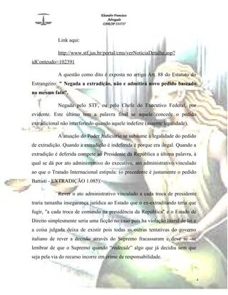 Eleandro Francisco
Advogado
OAB/SP 333737
Link aqui:
http://www.stf.jus.br/portal/cms/verNoticiaDetalhe.asp?
idConteudo=102391
A questão como dito é exposta no artigo Art. 88 do Estatuto do
Estrangeiro: " Negada a extradição, não e admitirá novo pedido baseado
no mesmo fato".
Negada pelo STF, ou pelo Chefe do Executivo Federal, por
evidente. Este último tem a palavra final se aquele concede o pedido
extradicional não interferindo quando aquele indefere (ausente legalidade).
A atuação do Poder Judiciário se subsume à legalidade do pedido
de extradição. Quando a extradição é indeferida é porque era ilegal. Quando a
extradição é deferida compete ao Presidente da República a última palavra, à
qual se dá por ato administrativo do executivo, ato administrativo vinculado
ao que o Tratado Internacional estipula: (o precedente é justamente o pedido
Battisti - EXTRADIÇÃO 1.085).
Rever o ato administrativo vinculado a cada troca de presidente
traria tamanha insegurança jurídica ao Estado que o ex-extraditando teria que
fugir, "a cada troca de comando na presidência da República" e o Estado de
Direito simplesmente seria uma ficção no caso pois ha violação literal de lei e
a coisa julgada deixa de existir pois todas as outras tentativas do governo
italiano de rever a decisão através do Supremo fracassaram e deve se -se
lembrar de que o Supremo quando “redecide” algo que já decidiu sem que
seja pela via do recurso incorre em crime de responsabilidade.
4
 