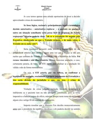 Eleandro Francisco
Advogado
OAB/SP 333737
In casu temos apenas uma atitude oportunista de rever a decisão
aproveitando a troca de mandatário.
Se fosse lógica, racional e principalmente legal a teratológica
decisão autorizativa – autorizativa repita-se - o paciente ou qualquer
outro em situação semelhante seria presa fácil de arapucas do Estado
requerente. Alguém poderia dizer "ah se a extradição foi negada pelo
Executivo, obedecendo ao que o Tratado estipula, e de nada valeu, o
Tratado em si, nada vale!".
Seria necessário perquirir onde estaria a ilegitimidade do ato
presidencial anterior para anulá-lo agora uma vez que a recusa se deu por
razões que constam do Tratado de Extradição com a República da Itália. Foi
recusa vinculada e não discricionária. Mesmo houvesse anulação, o caso,
certamente pararia, de volta, ao STF, agora para analisar se a anulação foi
válida e não de forma monocrática.
Ou seja, o STF estaria, por via reflexa, ao confirmar a
legalidade da anulação, rescindindo o próprio julgamento da Extradição e
isto seria divisão da jurisdição o que, em tese, é crime de
responsabilidade.
Violação da coisa julgada, violação havendo teratologia é
indiferente se o paciente tem ou não advogado constituído, pois se torna
imperativo o habeas corpus de ofício, máxime porque neste tema em momento
algum cita o artigo 88 do estatuto do estrangeiro.
Importa ressaltar que o Ministro Fux decidiu monocraticamente
antes que o presidente da república decidisse e ele poderia decidir no sentido
5
 