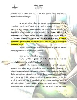 Eleandro Francisco
Advogado
OAB/SP 333737
contrário mas é claro que não o fez para ganhar umas migalhas de
popularidade entre os leigos.
A tese do ministro Fux que decidiu monocraticamente sobre a
extradição o que é teratológico e ainda - mais teratologia - decretou a prisão
preventiva sem qualquer fundamentação ou mesmo singela remissão aos
dispositivos autorizadores da prisão cautelar. Em síntese acha que o
governante de plantão mesmo que seja o vice pode decidir sobre a
extradição a qualquer momento. Tal posição é absurda, pois o próprio
governante que concedeu poderia revogá-la, algo absurdo e teratológico
ao mesmo tempo.
Importa salientar que o ministro menciona o artigo 63 do estatuto
do estrangeiro mas não se pronuncia sobre ele:
Eis o que dita o referido artigo:
“Art. 63. Não se procederá à deportação se implicar em
extradição inadmitida pela lei brasileira”.
E isto ele o faz porque a extradição pode ser decretada a qualquer
momento sem atinar que a competência para a extradição é inerente é
atinente ao cargo, jamais à pessoa do chefe do Poder Executivo. Reegra do
direito internacional reforçada pelo Estatuto do estrangeiro no artigo 88 posto
que é o cargo que decide e não por aquele que o ocupa ou ocupará e vincular
o indeferimento ou não da extradição ao governante transitório agride a
soberania nacional. De fato, pois esta ficaria condicionada ao puro arbítrio do
mandatário mor e de seus aliados. In casu o governo italiano tendo fracassado
6
 
