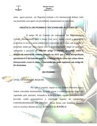 Eleandro Francisco
Advogado
OAB/SP 333737
antes agora procura em flagrante violação a lei internacional dafazer valer
sua pretensão com apoio em presidentes simpatizantes ao seu pleito.
URGÊNCIA DO PEDIDO E NECESSIDADE DA LIMINAR
O artigo 88 do Estatuto do estrangeiro foi flagrantemente
violado. Demonstrado, pois o fumus boni juris, sendo visível e inegável o
periculum in mora e assim justifica-se a concessão de liminar, sob pena de se
perpetuar ainda por mais alguns dias o constrangimento ilegal ao qual está
submetido o paciente. O referido artigo é cogente, prevalece sobre a
decisão da autoridade coatora baseada na AGU que é uma interpretação
questionável e obviamente política. A interpretação cessa nas coisas claras
(Interpretatio cessat in claris ) e portando não pode suplantar um artigo de
lei claríssimo.
DO PEDIDO
ANTE AO EXPOSTO, REQUER:
Por todo o exposto, requer-se aos Nobres Ministros seja a
ordem concedida liminarmente, fazendo cessar o constrangimento ilegal ora
suportado pelo paciente, tornando-a definitiva após regular processamento,
havendo como consequência a expedição urgente do competente
CONTRAMANDADO DE PRISÃO. Desta forma este Sodalício decidirá
com os excelsos ditames da Lei, do Direito e da JUSTIÇA!
7
R
e
s
u
l
t
a
d
o
s
d
a
W
e
b
 