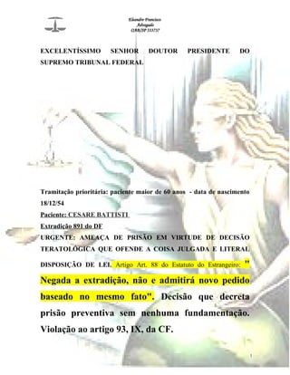 Eleandro Francisco
Advogado
OAB/SP 333737
EXCELENTÍSSIMO SENHOR DOUTOR PRESIDENTE DO
SUPREMO TRIBUNAL FEDERAL
Tramitação prioritária: paciente maior de 60 anos - data de nascimento
18/12/54
Paciente: CESARE BATTISTI
Extradição 891 do DF
URGENTE: AMEAÇA DE PRISÃO EM VIRTUDE DE DECISÃO
TERATOLÓGICA QUE OFENDE A COISA JULGADA E LITERAL
DISPOSIÇÃO DE LEI. Artigo Art. 88 do Estatuto do Estrangeiro: "
Negada a extradição, não e admitirá novo pedido
baseado no mesmo fato". Decisão que decreta
prisão preventiva sem nenhuma fundamentação.
Violação ao artigo 93, IX, da CF.
1
 