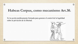 Habeas Corpus, como mecanismo Art.30.
Es la acción jurídicamente formada para generar el control de la legalidad
sobre la privación de la libertad.
 