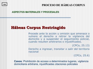 Procede ante la acción u omisión que amenace o
vulnere el derecho a retirar la vigilancia del
domicilio y a suspender el seguimiento policial,
cuando resulten arbitrarios o injustificados.
(CPCo, 25.13)
Derecho a ingresar, transitar o salir del territorio
nacional
(CPCo, 25.6)
Hábeas Corpus RestringidoHábeas Corpus Restringido
Casos: Prohibición de acceso a determinados lugares, vigilancia
domiciliaria arbitraria, injustificadas citaciones policiales
PROCESO DE HÁBEAS CORPUSPROCESO DE HÁBEAS CORPUSvmcvmc
ASPECTOS MATERIALES Y PROCESALESASPECTOS MATERIALES Y PROCESALES
 