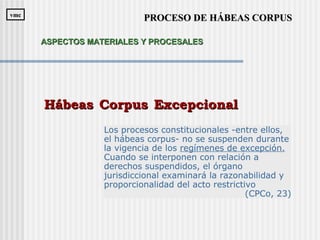 Los procesos constitucionales -entre ellos,
el hábeas corpus- no se suspenden durante
la vigencia de los regímenes de excepción.
Cuando se interponen con relación a
derechos suspendidos, el órgano
jurisdiccional examinará la razonabilidad y
proporcionalidad del acto restrictivo
(CPCo, 23)
Hábeas Corpus ExcepcionalHábeas Corpus Excepcional
PROCESO DE HÁBEAS CORPUSPROCESO DE HÁBEAS CORPUSvmcvmc
ASPECTOS MATERIALES Y PROCESALESASPECTOS MATERIALES Y PROCESALES
 