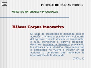 Si luego de presentada la demanda cesa la
agresión o amenaza por decisión voluntaria
del agresor, o si ella deviene en irreparable,
el juez, atendiendo al agravio producido,
declarará fundada la demanda precisando
los alcances de su decisión, disponiendo que
el emplazado no vuelva a incurrir en las
acciones u omisiones que motivaron la
interposición de la demanda
(CPCo, 1)
Hábeas Corpus InnovativoHábeas Corpus Innovativo
PROCESO DE HÁBEAS CORPUSPROCESO DE HÁBEAS CORPUSvmcvmc
ASPECTOS MATERIALES Y PROCESALESASPECTOS MATERIALES Y PROCESALES
 