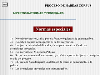 Normas especialesNormas especiales
1) No cabe recusación, salvo por el afectado o quien actúe en su nombre.
3) No caben excusas de los jueces ni de los secretarios.
4) Los jueces deberán habilitar día y hora para la realización de las
actuaciones procesales.
5) No interviene el Ministerio Público.
6) Se pueden presentar documentos cuyo mérito apreciará el juez en cualquier
estado del proceso.
7) El Juez o la Sala designará un defensor de oficio al demandante, si lo
pidiera.
8) Las actuaciones procesales son improrrogables.
PROCESO DE HÁBEAS CORPUSPROCESO DE HÁBEAS CORPUSvmcvmc
ASPECTOS MATERIALES Y PROCESALESASPECTOS MATERIALES Y PROCESALES
 