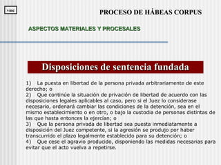 Disposiciones de sentencia fundadaDisposiciones de sentencia fundada
1) La puesta en libertad de la persona privada arbitrariamente de este
derecho; o
2) Que continúe la situación de privación de libertad de acuerdo con las
disposiciones legales aplicables al caso, pero si el Juez lo considerase
necesario, ordenará cambiar las condiciones de la detención, sea en el
mismo establecimiento o en otro, o bajo la custodia de personas distintas de
las que hasta entonces la ejercían; o
3) Que la persona privada de libertad sea puesta inmediatamente a
disposición del Juez competente, si la agresión se produjo por haber
transcurrido el plazo legalmente establecido para su detención; o
4) Que cese el agravio producido, disponiendo las medidas necesarias para
evitar que el acto vuelva a repetirse.
PROCESO DE HÁBEAS CORPUSPROCESO DE HÁBEAS CORPUSvmcvmc
ASPECTOS MATERIALES Y PROCESALESASPECTOS MATERIALES Y PROCESALES
 