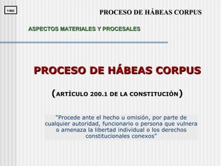 “Procede ante el hecho u omisión, por parte de
cualquier autoridad, funcionario o persona que vulnera
o amenaza la libertad individual o los derechos
constitucionales conexos”
PROCESO DE HÁBEAS CORPUSPROCESO DE HÁBEAS CORPUS
(ARTÍCULO 200.1 DE LA CONSTITUCIÓN)
PROCESO DE HÁBEAS CORPUSPROCESO DE HÁBEAS CORPUSvmcvmc
ASPECTOS MATERIALES Y PROCESALESASPECTOS MATERIALES Y PROCESALES
 