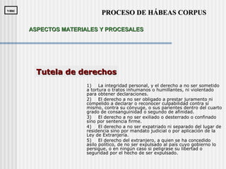 1) La integridad personal, y el derecho a no ser sometido
a tortura o tratos inhumanos o humillantes, ni violentado
para obtener declaraciones.
2) El derecho a no ser obligado a prestar juramento ni
compelido a declarar o reconocer culpabilidad contra sí
mismo, contra su cónyuge, o sus parientes dentro del cuarto
grado de consanguinidad o segundo de afinidad.
3) El derecho a no ser exiliado o desterrado o confinado
sino por sentencia firme.
4) El derecho a no ser expatriado ni separado del lugar de
residencia sino por mandato judicial o por aplicación de la
Ley de Extranjería.
5) El derecho del extranjero, a quien se ha concedido
asilo político, de no ser expulsado al país cuyo gobierno lo
persigue, o en ningún caso si peligrase su libertad o
seguridad por el hecho de ser expulsado.
Tutela de derechosTutela de derechos
PROCESO DE HÁBEAS CORPUSPROCESO DE HÁBEAS CORPUSvmcvmc
ASPECTOS MATERIALES Y PROCESALESASPECTOS MATERIALES Y PROCESALES
 