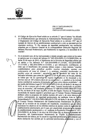 TRIBUNAL CONSTITUCIONAL
EXP. N.° 03672-2010-PHC/TC
LA LIBERTAD
CRISTIAN OVIDIO NARRO PALACIOS
El Código de Ejecución Penal señala en su artículo 2.° que el interno "es ubicado
en el Establecimiento que determina la Administración Penitenciaria". Asimismo,
el Reglamento del Código de Ejecución Penal señala en su artículo 159.° que el
traslado de internos de un establecimiento penitenciario a otro se ejecutará por los
siguientes motivos: "9. Por razones de seguridad penitenciaria con resolución
expedida por el Director General de la correspondiente Dirección Regional del
Instituto Nacional Penitenciario, que fundamente la urgencia y la necesidad de la
medida".
En el presente caso, de las instrumentales y demás actuados que corren en los autos
se aprecia que: i) a través del Informe N.° 005-2010-INPE-15.131/SDSP-EDA, de
U---) fecha 20 de mayo de 2010, el Subdirector de la División de Seguridad afirma que
en mérito a los Informes N." 026-2010-INPE-15.131/G01,	 032-2010-INPE-
15.131/G02 y 082-2010-INPE-15.131/G03, y por información confidencial, se
tiene que el beneficiario del presente habeas corpus y otros internos "estarían
confabulándose para planificar posibles reyertas simuladas, motines con
consecuencia de toma de rehenes (...), asimismo estaría[n] involucrados en
posibles actos de extorsión", aseveración	 e c rrobora del texto de los
indicados informes, que corren de fo :	 a 125 de .s autos, en los que, además,
se indica que "de los operativ.	 requisa ino vados se ha incautado a los
internos más de 160 celulares fuera de sus acc o 'os (...), también se ha retirado
buena cantidad de sustancias fermentadas a	 como otros objetos prohibidos"; ii)
por medio del Informe Legal N.° 037-2011 	 'E/12-01-AL de fecha 21 de mayo de
2010, se da a conocer que el actor,	 •	 otros, "estaría involucrado en posibles
actos de extorsión"; iii) mediante	 nforme N.° 068-2010-INPE-ORN-EP-T-Sub
dir.Tto, de fecha 20 de mayo de t 10, el Jefe del Órgano Técnico de Tratamiento
recomienda de manera urgent y prioritaria que el Consejo Técnico Penitenciar'
delibere sobre la propuesta del aludido traslado del actor y de otros internos
motivo, estrictamente, de seguridad penitenciaria; iv) mediante Acta se S ón
Extraordinaria N.° 150-2010-INPE-ORN-EP-T-CTP, de fecha 21 de mayo d 010,
el Consejo Técnico Penitenciario del Establecimiento Penitenciario de rujillo,(.0
luego de la revisión de los actuados del expediente, consideraron que	 deben
neutralizar los objetivos de los referidos internos de atentar contra la se idad del
establecimiento penitenciario, por lo que, por unanimidad, propusiero 	 su traslado
de establecimiento penitenciario; y y)	 mediante la Resolución Direc	 ral N.° 037-
2010-INPE/12, de fecha 21 de mayo de 2010 (fojas 28), se dispu
favorecido, del Establecimiento Penitenciario de Trujillo al	 blecimiento
Penitenciario de Juliaca, por la causal de seguridad penitenciari 	
reciraslado del
reciándose que
dicha resolución fue emitida por la autoridad penitenciaria 	 e ente y con el
 